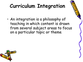 Curriculum Integration
• An integration is a philosophy of
teaching in which content is drawn
from several subject areas to focus
on a particular topic or theme.
 