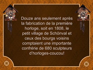 Douze ans seulement après la fabrication de la première horloge, soit en 1808, le petit village de Schönval et ceux des bourgs voisins comptaient une importante confrérie de 680 sculpteurs d’horloges-coucou! 