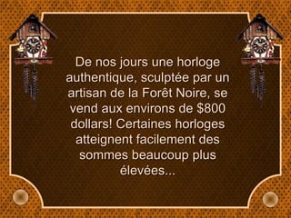 De nos jours une horloge authentique, sculptée par un artisan de la Forêt Noire, se vend aux environs de $800 dollars! Certaines horloges atteignent facilement des sommes beaucoup plus élevées... 