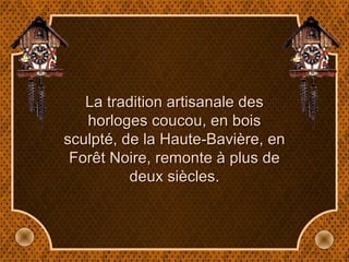 La tradition artisanale des horloges coucou, en bois sculpté, de la Haute-Bavière, en Forêt Noire, remonte à plus de deux siècles. 