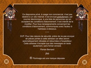 Ce diaporama privé, à usage non commercial, n'est pas destiné à un site internet. Il est envoyé  gratuitement , par courrier électronique, à une liste de personnes qui en acceptent les conditions d'abonnement. Il est interdit de le modifier. Pour tous renseignements concernant les conditions d'abonnement, communiquez avec l'auteur à l'adresse ci-dessous. * * * SVP: Pour des raisons de sécurité, prière de ne pas envoyer de pièces jointes à cette adresse car elles seront automatiquement refusées et retournées à l'expéditeur. Cette adresse n'accepte que des messages en texte seulement, sans fichier annexé. Florian Bernard jfxb ®  Florimage est une marque déposée 