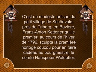 C’est un modeste artisan du petit village de Schönvald, près de Triborg, en Bavière, Franz-Anton Kettener qui le premier, au cours de l’hiver de 1796, sculpta la première horloge coucou pour en faire cadeau au bourgmestre, le comte Hanspeter Waldoffer. 