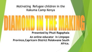 Presented by Phuti Ragophala
An online educator in Limpopo
Province,Capricorn District Polokwane South
Africa.
Motivating Refugee children in the
Kakuma Camp Kenya
 