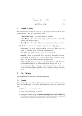 Ci,j→ k,l = Xi,j + ... + Xk,l (4)
AllDiﬀ(Xi,j, ..., Xk,l) (5)
4 Initial Model
We’ve represented the Kakuro puzzle as a two-dimentional matrix of the Node
data structure. There are three kinds of nodes:
Constraints Nodes - The nodes indicating the sum.
Value Nodes - The nodes to be assigned a value from the domain. In
Kakuro, it is between 1 and 9.
Blank Nodes - The nodes without any constraints and stores no values.
The Node data structure has the following attributes and properties:
node type: This stores the type of Node and can one of the tree node
types: a Constraint node, Value node or a Blank node.
row index, col index: Position of the node on the grid
domain: Current set of possible values that can be assigned to the node
node value: If the node type = Value, the it stores some value in the
node. This value is stores in the node value attribute.
col constraint: If the node type = Constraint, the value of that node is
the Sum which nodes in the same column below it must sum up to.
row constraint: If the node type = Constraint, the value of that node
is the Sum which nodes in the same row on the right hand side must sum
up to.
5 Our Solver
The folowing section describes the approach we took
5.1 Input
We take the input from a ﬁle and create the matrix of Nodes with constraint,
value and blank nodes. In the input, we represent the matrix in the following
way.
1. Blank Nodes represented as value -1
2. Value Nodes represented as value 0
3. Constraint Nodes in the form column constraint:row constraint where
the column constraint enforces the sum constraint on the same column and
row constraint enforces the sum constraint on the same row.
3
 