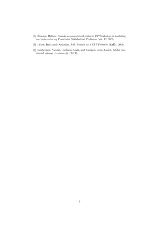[5] Simonis, Helmut. Sudoku as a constraint problem, CP Workshop on modeling
and reformulating Constraint Satisfaction Problems. Vol. 12, 2005.
[6] Lynce, Inˆes, and Ouaknine, Jo¨el. Sudoku as a SAT Problem ISAIM. 2006.
[7] Beldiceanu, Nicolas, Carlsson, Mats, and Rampon, Jean-Xavier. Global con-
straint catalog, (revision a). (2012).
9
 