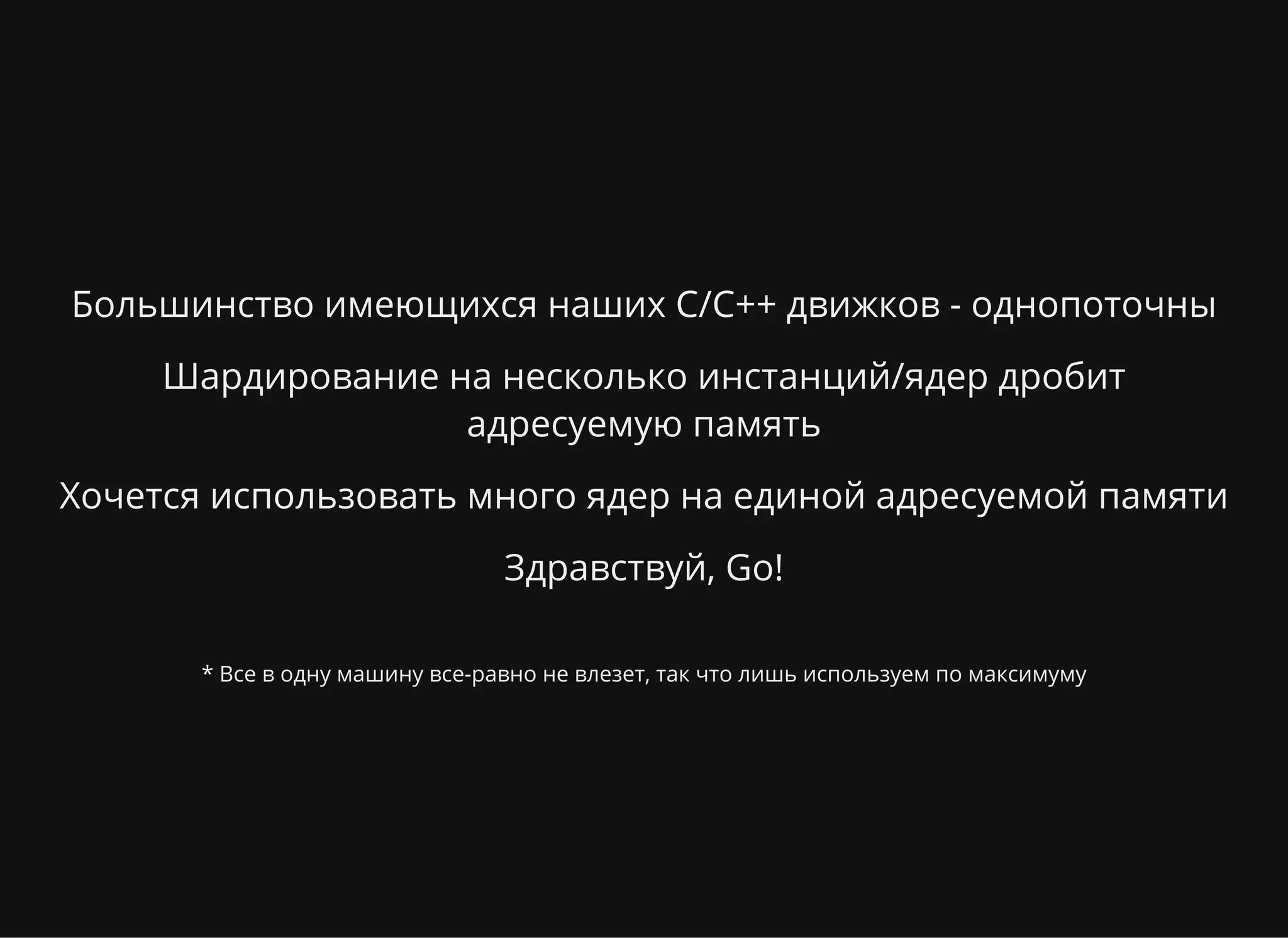 Большинство имеющихся наших C/C++ движков - однопоточны
Шардирование на несколько инстанций/ядер дробит
адресуемую память
Хочется использовать много ядер на единой адресуемой памяти
Здравствуй, Go!
* Все в одну машину все-равно не влезет, так что лишь используем по максимуму
 