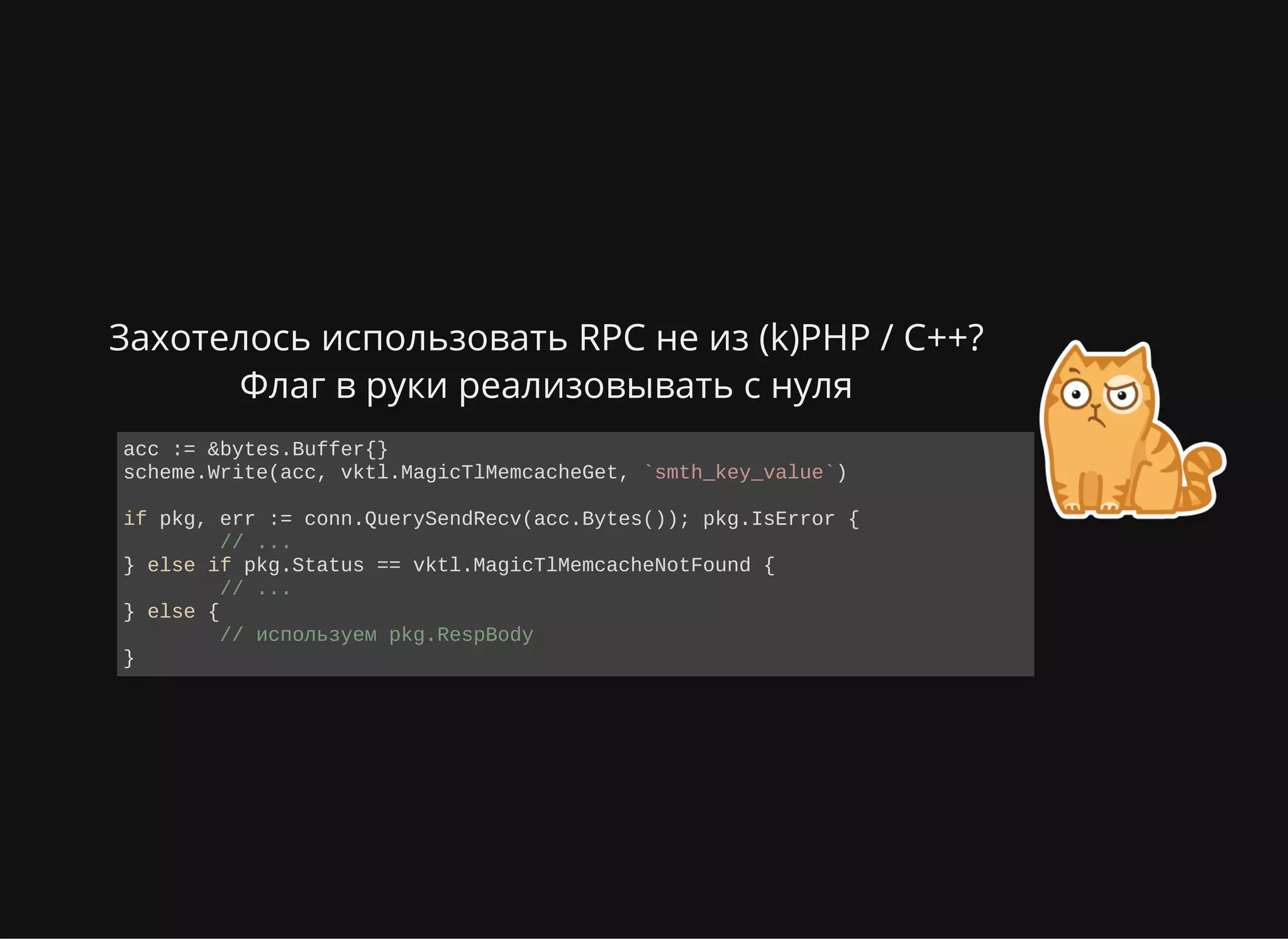 Захотелось использовать RPC не из (k)PHP / C++?
Флаг в руки реализовывать с нуля
acc := &bytes.Buffer{}
scheme.Write(acc, vktl.MagicTlMemcacheGet, `smth_key_value`)
if pkg, err := conn.QuerySendRecv(acc.Bytes()); pkg.IsError {
  // ...
} else if pkg.Status == vktl.MagicTlMemcacheNotFound {
  // ...
} else {
  // используем pkg.RespBody
}
 