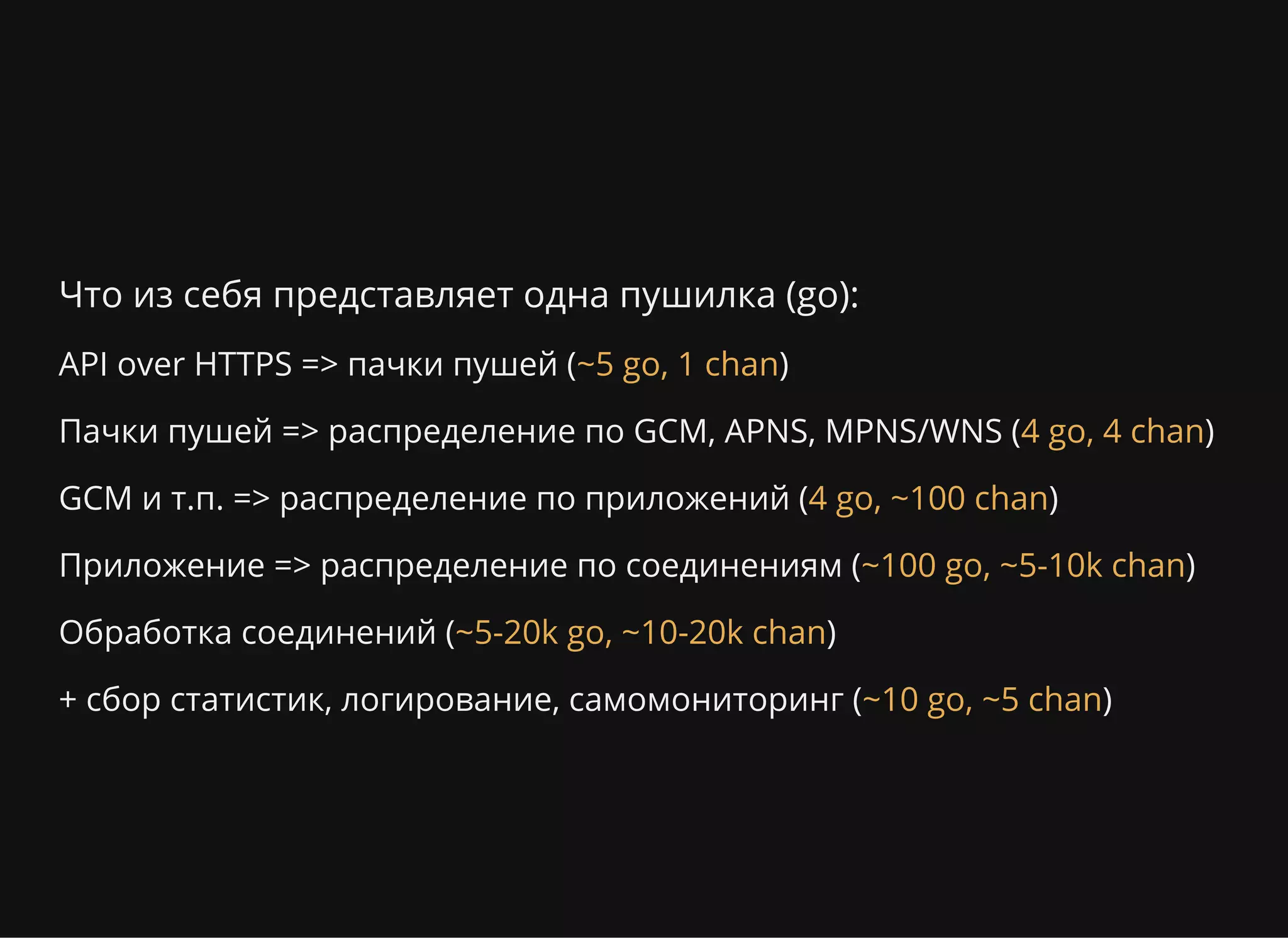 Что из себя представляет одна пушилка (go):
API over HTTPS => пачки пушей ( )
Пачки пушей => распределение по GCM, APNS, MPNS/WNS ( )
GCM и т.п. => распределение по приложений ( )
Приложение => распределение по соединениям ( )
Обработка соединений ( )
+ сбор статистик, логирование, самомониторинг ( )
~5 go, 1 chan
4 go, 4 chan
4 go, ~100 chan
~100 go, ~5-10k chan
~5-20k go, ~10-20k chan
~10 go, ~5 chan
 