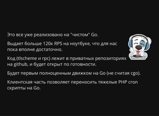 Это все уже реализовано на "чистом" Go.
Выдает больше 120к RPS на ноутбуке, что для нас
пока вполне достаточно.
Код (tlscheme и rpc) лежит в приватных репозиториях
на github, и будет открыт по готовности.
Будет первым полноценным движком на Go (не считая cgo).
Клиентская часть позволяет переносить тяжелые PHP cron
скрипты на Go.
 