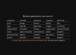 Всяких движков у нас много:
antispam audiofp copyexec copyfast db-proxy
hints image isearch letters lists
logs logs-db logs-stats magus mc-proxy
memcached meowdb money msg-search mutual-friends
news nginx (module) nostradamus photo playlists
pmemcached queue random rpc-proxy sandbox
search search2 seqmap targ weights
... и т.д. . Но код там старый :(https://github.com/vk-com/kphp-kdb
 