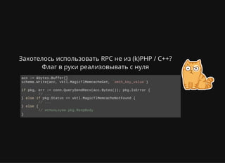 Захотелось использовать RPC не из (k)PHP / C++?
Флаг в руки реализовывать с нуля
acc := &bytes.Buffer{}
scheme.Write(acc, vktl.MagicTlMemcacheGet, `smth_key_value`)
if pkg, err := conn.QuerySendRecv(acc.Bytes()); pkg.IsError {
  // ...
} else if pkg.Status == vktl.MagicTlMemcacheNotFound {
  // ...
} else {
  // используем pkg.RespBody
}
 
