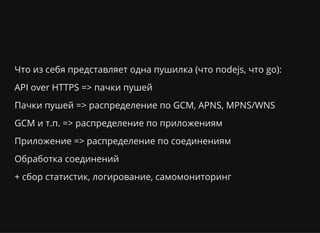 Что из себя представляет одна пушилка (что nodejs, что go):
API over HTTPS => пачки пушей
Пачки пушей => распределение по GCM, APNS, MPNS/WNS
GCM и т.п. => распределение по приложениям
Приложение => распределение по соединениям
Обработка соединений
+ сбор статистик, логирование, самомониторинг
 