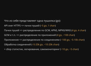 Что из себя представляет одна пушилка (go):
API over HTTPS => пачки пушей ( )
Пачки пушей => распределение по GCM, APNS, MPNS/WNS ( )
GCM и т.п. => распределение по приложений ( )
Приложение => распределение по соединениям ( )
Обработка соединений ( )
+ сбор статистик, логирование, самомониторинг ( )
~5 go, 1 chan
4 go, 4 chan
4 go, ~100 chan
~100 go, ~5-10k chan
~5-20k go, ~10-20k chan
~10 go, ~5 chan
 