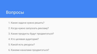 Вопросы
1. Какие задачи нужно решить?
2. Когда нужно запускать рекламу?
3. Какие продукты будут продвигаться?
4. Кто целевая аудитория?
5. Какой есть ресурсы?
6. Какими каналами продвигаться?
 