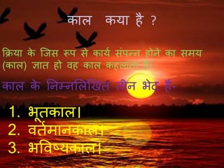 काल कया है ?
क्रिया के जिस रूप से कायय संपन्न होने का समय
(काल) ज्ञात हो वह काल कहलाता है।
काल के ननम्नललखित तीन भेद हैं-
1. भूतकाल।
2. वतयमानकाल।
3. भववष्यकाल।
 