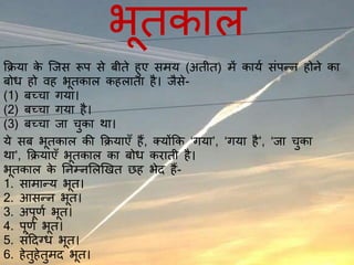 भूतकाल
क्रिया के जिस रूप से बीते हुए समय (अतीत) में कायय संपन्न होने का
बोध हो वह भूतकाल कहलाता है। िैसे-
(1) बच्चा गया।
(2) बच्चा गया है।
(3) बच्चा िा चुका था।
ये सब भूतकाल की क्रियाएँ हैं, क्योंक्रक ‘गया’, ‘गया है’, ‘िा चुका
था’, क्रियाएँ भूतकाल का बोध कराती है।
भूतकाल के ननम्नललखित छह भेद हैं-
1. सामान्य भूत।
2. आसन्न भूत।
3. अपूर्य भूत।
4. पूर्य भूत।
5. संददग्ध भूत।
6. हेतुहेतुमद भूत।
 