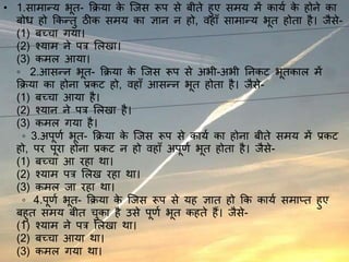 • 1.सामान्य भूत- क्रिया के जिस रूप से बीते हुए समय में कायय के होने का
बोध हो क्रकन्तु ठीक समय का ज्ञान न हो, वहाँ सामान्य भूत होता है। िैसे-
(1) बच्चा गया।
(2) श्याम ने पत्र ललिा।
(3) कमल आया।
◦ 2.आसन्न भूत- क्रिया के जिस रूप से अभी-अभी ननकट भूतकाल में
क्रिया का होना प्रकट हो, वहाँ आसन्न भूत होता है। िैसे-
(1) बच्चा आया है।
(2) श्यान ने पत्र ललिा है।
(3) कमल गया है।
◦ 3.अपूर्य भूत- क्रिया के जिस रूप से कायय का होना बीते समय में प्रकट
हो, पर पूरा होना प्रकट न हो वहाँ अपूर्य भूत होता है। िैसे-
(1) बच्चा आ रहा था।
(2) श्याम पत्र ललि रहा था।
(3) कमल िा रहा था।
◦ 4.पूर्य भूत- क्रिया के जिस रूप से यह ज्ञात हो क्रक कायय समाप्त हुए
बहुत समय बीत चुका है उसे पूर्य भूत कहते हैं। िैसे-
(1) श्याम ने पत्र ललिा था।
(2) बच्चा आया था।
(3) कमल गया था।
 