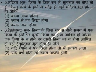 • 5.संददग्ध भूत- क्रिया के जिस रूप से भूतकाल का बोध तो
हो क्रकन्तु कायय के होने में संदेह हो वहाँ संददग्ध भूत होता
है। िैसे-
(1) बच्चा आया होगा।
(2) श्याम ने पत्र ललिा होगा।
(3) कमल गया होगा।
• 6.हेतुहेतुमद भूत- क्रिया के जिस रूप से बीते समय में एक
क्रिया के होने पर दूसरी क्रिया का होना आश्रित हो अथवा
एक क्रिया के न होने पर दूसरी क्रिया का न होना आश्रित
हो वहाँ हेतुहेतुमद भूत होता है। िैसे-
(1) यदद श्याम ने पत्र ललिा होता तो मैं अवश्य आता।
(2) यदद वर्ाय होती तो फसल अच्छी होती |
 