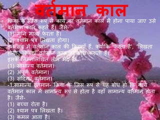 वर्तमान काल• क्रिया के जिस रूप से कायय का वतयमान काल में होना पाया िाए उसे
वतयमान काल कहते हैं। िैसे-
(1) मुनन माला फे रता है।
(2) श्याम पत्र ललिता होगा।
इन सब में वतयमान काल की क्रियाएँ हैं, क्योंक्रक ‘फे रता है’, ‘ललिता
होगा’, क्रियाएँ वतयमान काल का बोध कराती हैं।
इसके ननम्नललखित तीन भेद हैं-
(1) सामान्य वतयमान।
(2) अपूर्य वतयमान।
(3) संददग्ध वतयमान।
-1.सामान्य वतयमान- क्रिया के जिस रूप से यह बोध हो क्रक कायय
वतयमान काल में सामान्य रूप से होता है वहाँ सामान्य वतयमान होता
है। िैसे-
(1) बच्चा रोता है।
(2) श्याम पत्र ललिता है।
(3) कमल आता है।
 