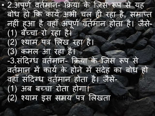• 2.अपूर्य वतयमान- क्रिया के जिस रूप से यह
बोध हो क्रक कायय अभी चल ही रहा है, समाप्त
नहीं हुआ है वहाँ अपूर्य वतयमान होता है। िैसे-
(1) बच्चा रो रहा है।
(2) श्याम पत्र ललि रहा है।
(3) कमल आ रहा है।
-3.संददग्ध वतयमान- क्रिया के जिस रूप से
वतयमान में कायय के होने में संदेह का बोध हो
वहाँ संददग्ध वतयमान होता है। िैसे-
(1) अब बच्चा रोता होगा।
(2) श्याम इस समय पत्र ललिता होगा।
 