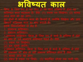 भववष्यर् काल• क्रिया के जिस रूप से यह ज्ञात हो क्रक कायय भववष्य में होगा वह
भववष्यत काल कहलाता है। िैसे- (1) श्याम पत्र ललिेगा। (2) शायद
आि शाम को वह आए।
इन दोनों में भववष्यत काल की क्रियाएँ हैं, क्योंक्रक ललिेगा और आए
क्रियाएँ भववष्यत काल का बोध कराती हैं।
इसके ननम्नललखित दो भेद हैं-
1. सामान्य भववष्यत।
2. संभाव्य भववष्यत।
1.सामान्य भववष्यत- क्रिया के जिस रूप से कायय के भववष्य में होने
का बोध हो उसे सामान्य भववष्यत कहते हैं। िैसे-
(1) श्याम पत्र ललिेगा।
(2) हम घूमने िाएँगे।
2.संभाव्य भववष्यत- क्रिया के जिस रूप से कायय के भववष्य में होने
की संभावना का बोध हो वहाँ संभाव्य भववष्यत होता है िैसे-
(1) शायद आि वह आए।
(2) संभव है श्याम पत्र ललिे। (3) कदाश्रचत संध्या तक पानी प़ेे।
 