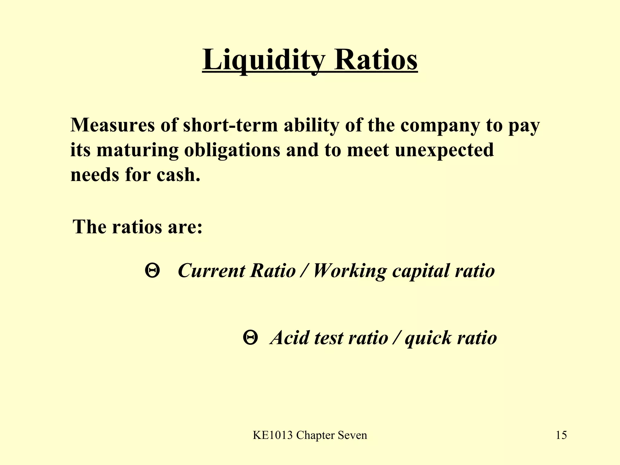 Liquidity Ratios The ratios are:    Current Ratio / Working capital ratio    Acid test ratio / quick ratio  Measures of short-term ability of the company to pay its maturing obligations and to meet unexpected needs for cash. 