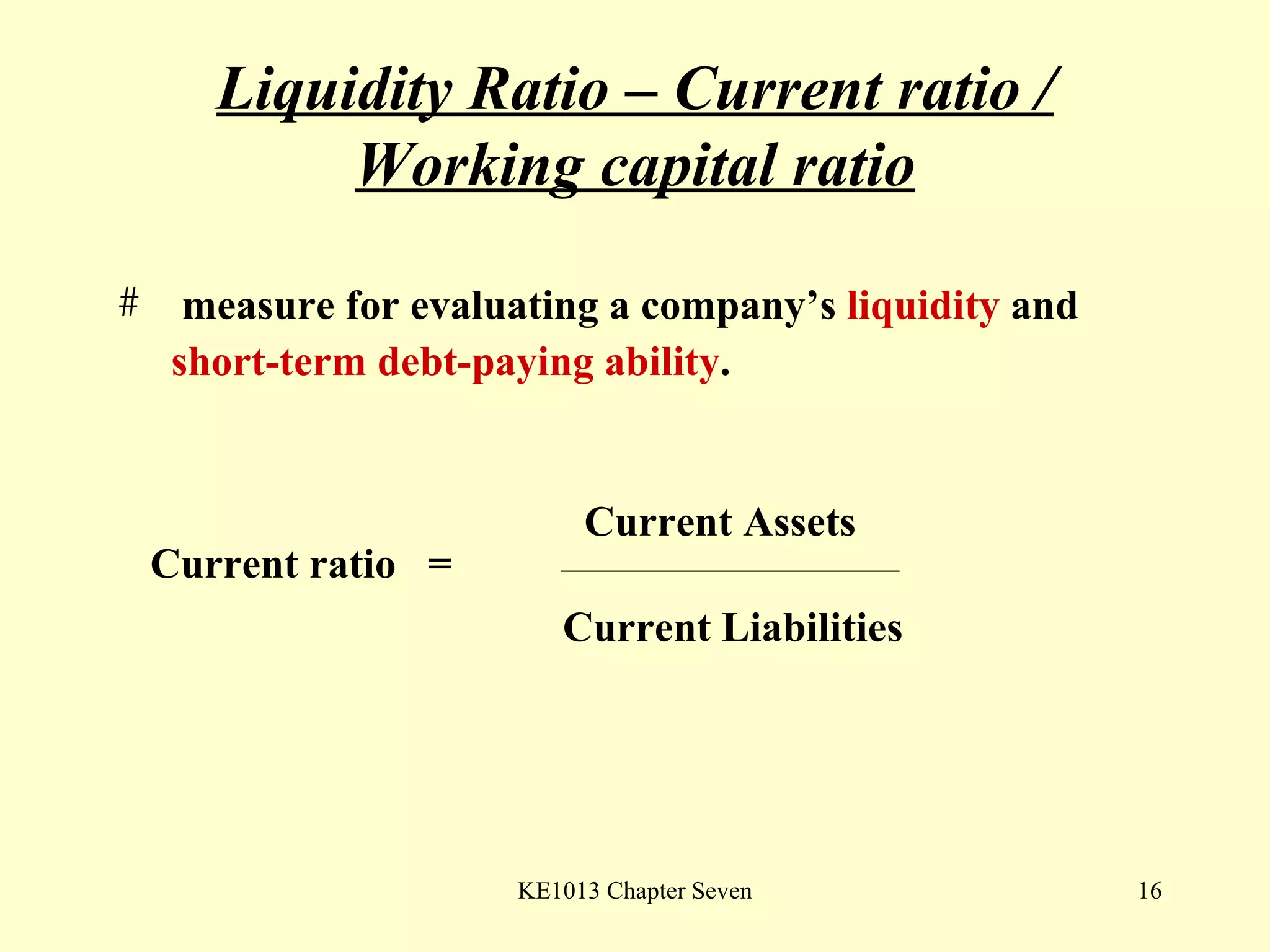 Liquidity Ratio – Current ratio / Working capital ratio measure for evaluating a company’s  liquidity  and  short-term debt-paying ability .  Current ratio  =  Current Assets Current Liabilities 