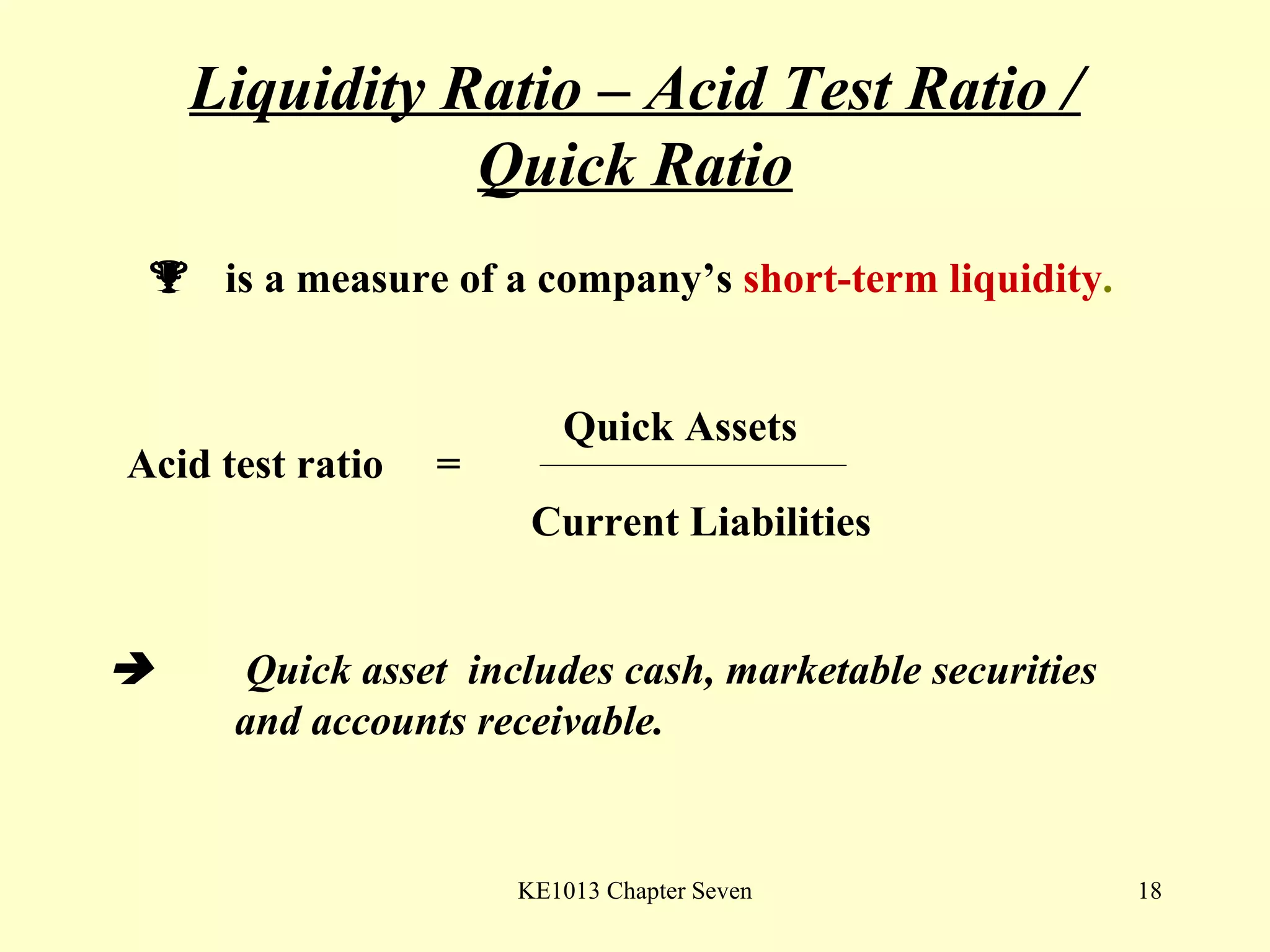 Liquidity Ratio – Acid Test Ratio / Quick Ratio    is a measure of a company’s  short-term liquidity . Acid test ratio  =  Quick Assets Current Liabilities      Quick asset  includes cash, marketable securities  and accounts receivable.  
