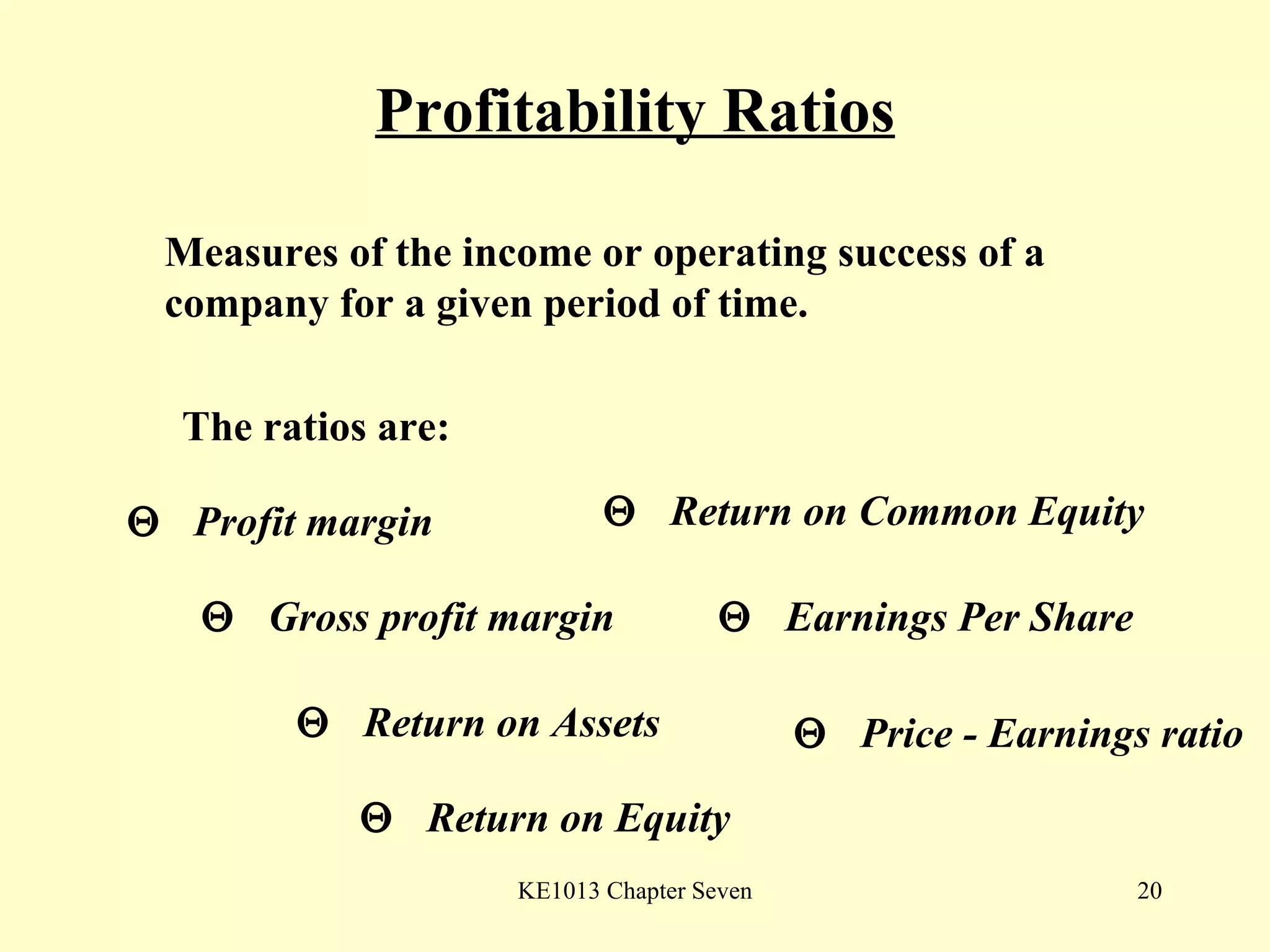 Profitability Ratios The ratios are:    Profit margin    Gross profit margin    Return on Assets     Return on Equity    Return on Common Equity    Earnings Per Share    Price - Earnings ratio Measures of the income or operating success of a company for a given period of time. 