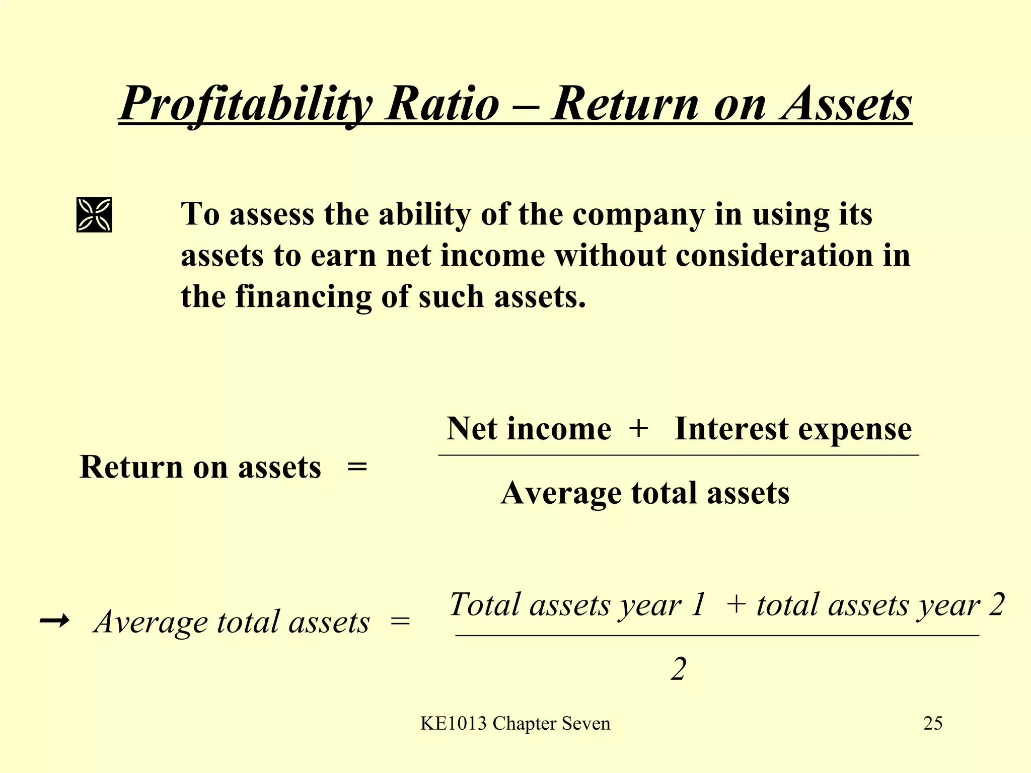 Profitability Ratio – Return on Assets    To assess the ability of the company in using its  assets to earn net income without consideration in  the financing of such assets. Return on assets  =  Net income  +  Interest expense Average total assets    Average total assets  =  Total assets year 1  + total assets year 2 2 