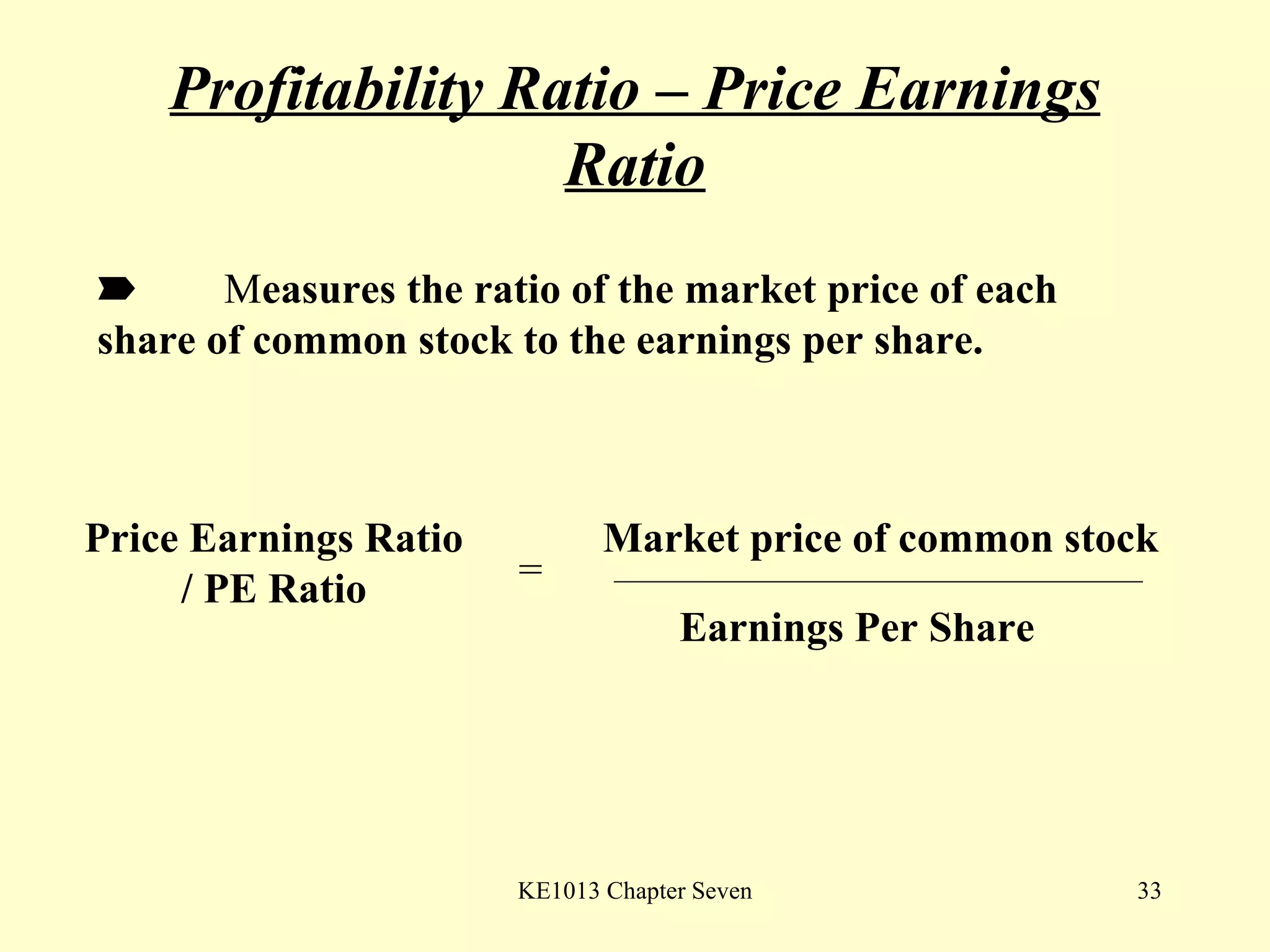 Profitability Ratio – Price Earnings Ratio  M easures the ratio of the market price of each  share of common stock to the earnings per share.  Price Earnings Ratio / PE Ratio = Market price of common stock Earnings Per Share 