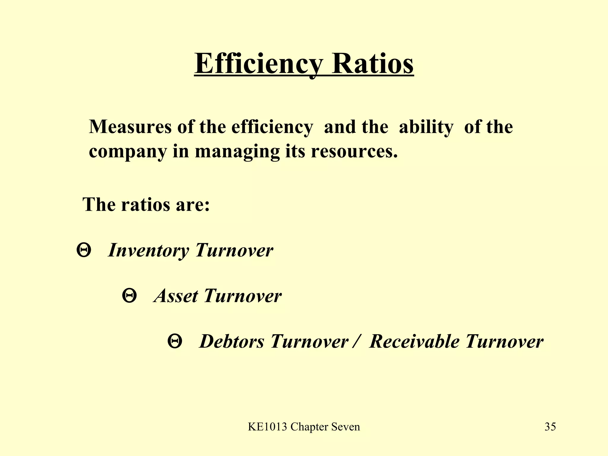 Efficiency Ratios The ratios are:    Inventory Turnover    Asset Turnover    Debtors Turnover /  Receivable Turnover Measures of the efficiency  and the  ability  of the company in managing its resources. 