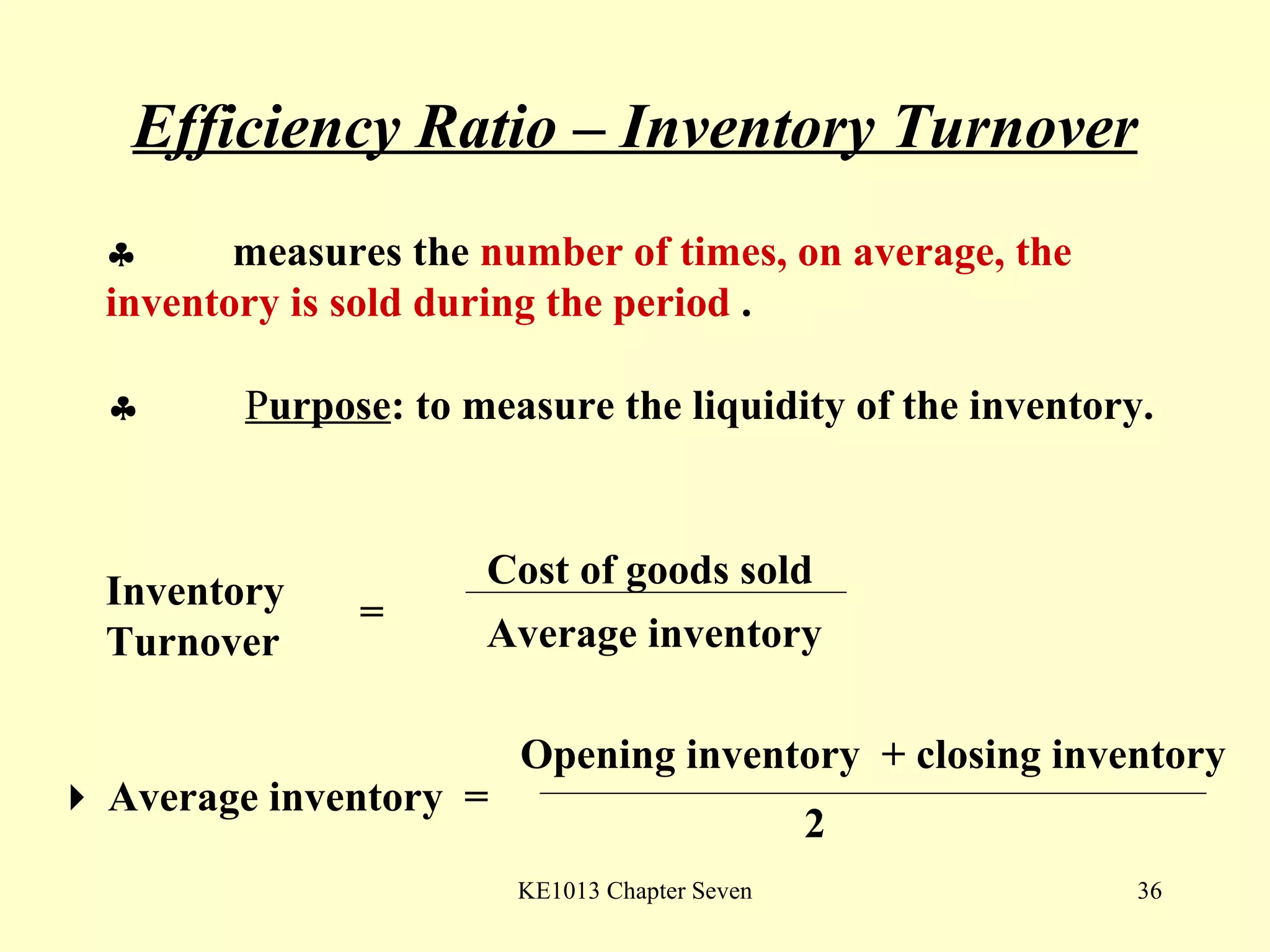 Efficiency Ratio – Inventory Turnover  measures the  number of times, on average, the  inventory is sold during the period  .     P urpose : to measure the liquidity of the inventory.  Inventory Turnover = Cost of goods sold Average inventory    Average inventory  = Opening inventory  + closing inventory 2 
