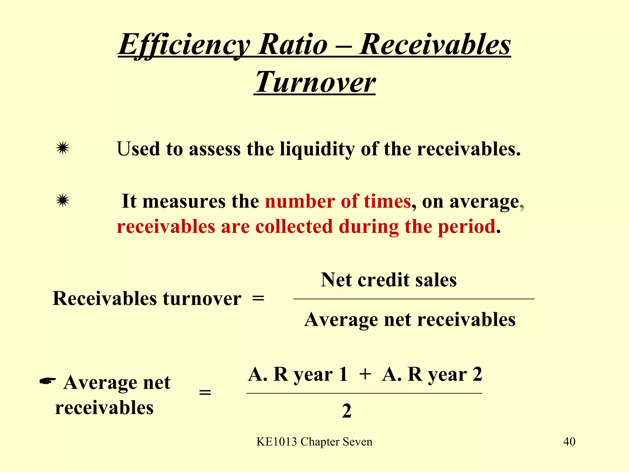 Efficiency Ratio – Receivables Turnover  U sed to assess the liquidity of the receivables.     It measures the  number of times ,   on average ,  receivables are collected during the period .  Receivables turnover  = Net credit sales Average net receivables    Average net receivables = A. R year 1  +  A. R year 2 2 