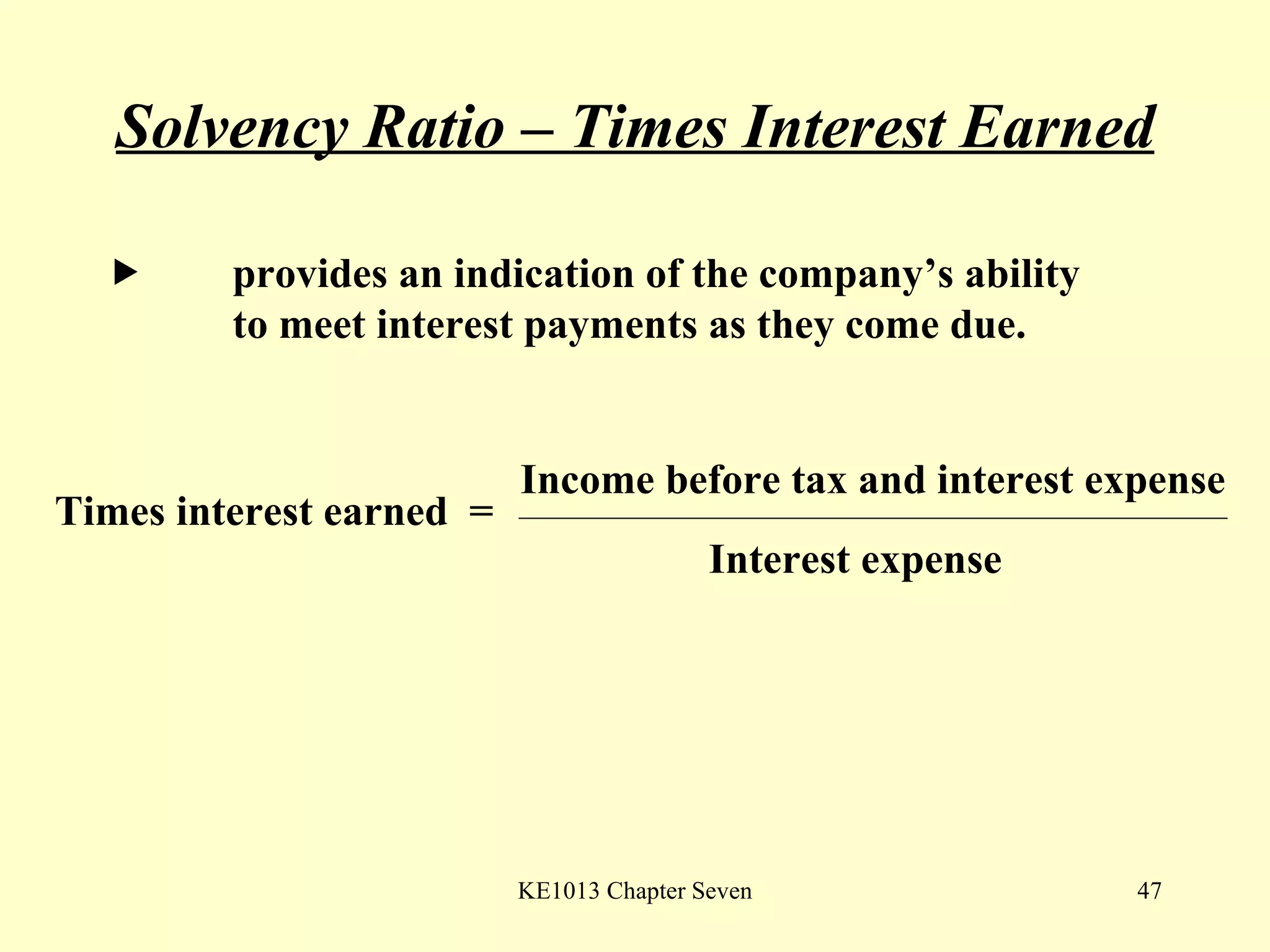 Solvency Ratio – Times Interest Earned  provides an indication of the company’s ability  to meet interest payments as they come due.  Times interest earned  =  Income before tax and interest expense Interest expense 