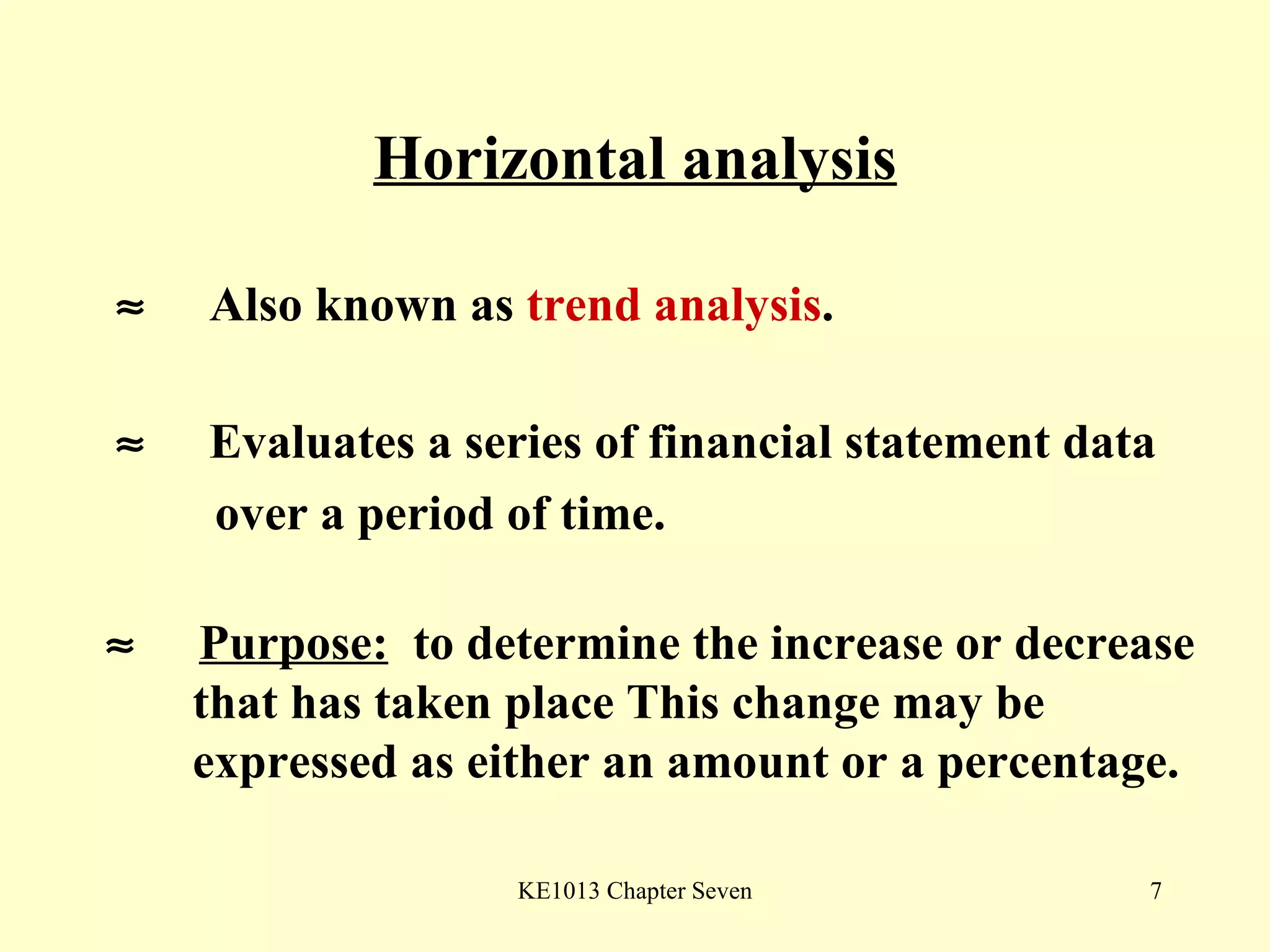 Horizontal analysis    Also known as  trend analysis .    Evaluates a series of financial statement data over a period of time.    Purpose:   to determine the increase or decrease  that has taken place This change may be  expressed as either an amount or a percentage. 