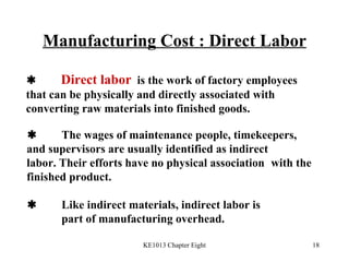 Manufacturing Cost : Direct Labor  Direct labor   is the work of factory employees  that can be physically and directly associated with  converting raw materials into finished goods.  The wages of maintenance people, timekeepers,  and supervisors are usually identified as indirect  labor. Their efforts have no physical association  with the finished product.  Like indirect materials, indirect labor is  part of manufacturing overhead. 