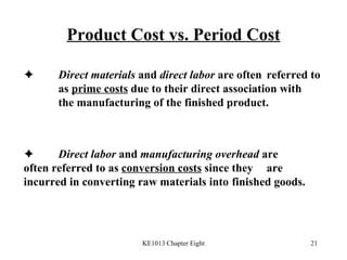 Product Cost vs. Period Cost  Direct materials  and  direct labor  are often  referred to  as  prime costs  due to their direct association with  the manufacturing of the finished product.  Direct labor  and  manufacturing overhead  are  often referred to as  conversion costs  since they  are incurred in converting raw materials into  finished goods. 
