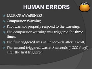 HUMAN ERRORS
 LACK OF AWARENESS
 Comparator Warning
 Pilot was not properly respond to the warning.
 The comparator warning was triggered for three
times,
 The first triggered was at 17 seconds after takeoff,
 The second triggered was at 8 seconds (1200 ft agl)
after the first triggered.
 