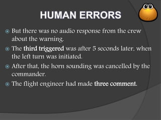 HUMAN ERRORS
 But there was no audio response from the crew
about the warning.
 The third triggered was after 5 seconds later, when
the left turn was initiated.
 After that, the horn sounding was cancelled by the
commander.
 The flight engineer had made three comment.
 