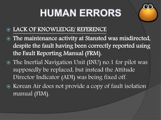 HUMAN ERRORS
 LACK OF KNOWLEDGE/ REFERENCE
 The maintenance activity at Stansted was misdirected,
despite the fault having been correctly reported using
the Fault Reporting Manual (FRM).
 The Inertial Navigation Unit (INU) no.1 for pilot was
supposedly be replaced, but instead the Attitude
Director Indicator (ADI) was being fixed off.
 Korean Air does not provide a copy of fault isolation
manual (FIM).
 