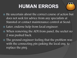 HUMAN ERRORS
 He uncertain about the correct course of action but
does not seek for advice from any specialists at
Stansted or contact maintenance control at Seoul.
 Later, endorse help from local engineer.
 When removing the ADI from panel, the socket no
2 was pushed back.
 The ground engineer feeling that the problem was
with the connecting pin (asking the local eng. to
replace the pin).
 