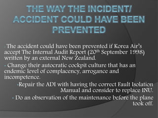 • The accident could have been prevented if Korea Air’s
accept The Internal Audit Report (20th September 1998)
written by an external New Zealand.
• Change their autocratic cockpit culture that has an
endemic level of complacency, arrogance and
incompetence.
•Repair the ADI with having the correct Fault Isolation
Manual and consider to replace INU.
• Do an observation of the maintenance before the plane
took off.
 