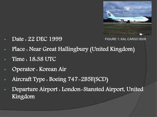 • Date : 22 DEC 1999
• Place : Near Great Hallingbury (United Kingdom)
• Time : 18:38 UTC
• Operator : Korean Air
• Aircraft Type : Boeing 747-2B5F(SCD)
• Departure Airport : London-Stansted Airport, United
Kingdom
FIGURE 1: KAL CARGO 8509
 