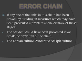 ERROR CHAIN
 If any one of the links in this chain had been
broken by building in measures which may have
been prevented a problem at one or more of these
stages.
• The accident could have been prevented if we
break the crew link of the chain.
• The Korean culture. Autocratic cockpit culture.
 