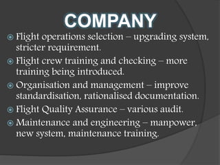 COMPANY
 Flight operations selection – upgrading system,
stricter requirement.
 Flight crew training and checking – more
training being introduced.
 Organisation and management – improve
standardisation, rationalised documentation.
 Flight Quality Assurance – various audit.
 Maintenance and engineering – manpower,
new system, maintenance training.
 
