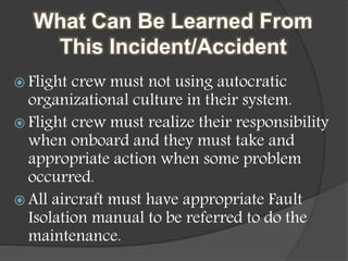 What Can Be Learned From
This Incident/Accident
 Flight crew must not using autocratic
organizational culture in their system.
 Flight crew must realize their responsibility
when onboard and they must take and
appropriate action when some problem
occurred.
 All aircraft must have appropriate Fault
Isolation manual to be referred to do the
maintenance.
 