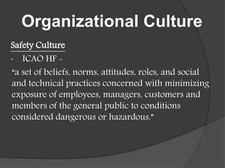 Organizational Culture
Safety Culture
• ICAO HF -
“a set of beliefs, norms, attitudes, roles, and social
and technical practices concerned with minimizing
exposure of employees, managers, customers and
members of the general public to conditions
considered dangerous or hazardous.”
 