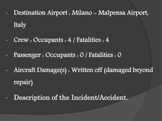 • Destination Airport : Milano - Malpensa Airport,
Italy
• Crew : Occupants : 4 / Fatalities : 4
• Passenger : Occupants : 0 / Fatalities : 0
• Aircraft Damage(s) : Written off (damaged beyond
repair)
• Description of the Incident/Accident.
 
