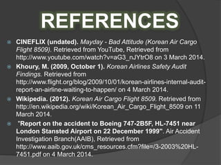 REFERENCES
 CINEFLIX (undated). Mayday - Bad Attitude (Korean Air Cargo
Flight 8509). Retrieved from YouTube, Retrieved from
http://www.youtube.com/watch?v=aG3_nJYtrO8 on 3 March 2014.
 Khoury, M. (2009, October 1). Korean Airlines Safety Audit
Findings. Retrieved from
http://www.flight.org/blog/2009/10/01/korean-airlines-internal-audit-
report-an-airline-waiting-to-happen/ on 4 March 2014.
 Wikipedia. (2012). Korean Air Cargo Flight 8509. Retrieved from
http://en.wikipedia.org/wiki/Korean_Air_Cargo_Flight_8509 on 11
March 2014.
 "Report on the accident to Boeing 747-2B5F, HL-7451 near
London Stansted Airport on 22 December 1999". Air Accident
Investigation Branch(AAIB), Retrieved from
http://www.aaib.gov.uk/cms_resources.cfm?file=/3-2003%20HL-
7451.pdf on 4 March 2014.
 